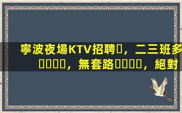 寧波夜場KTV招聘，二三班多，無套路，絕對靠譜多賺